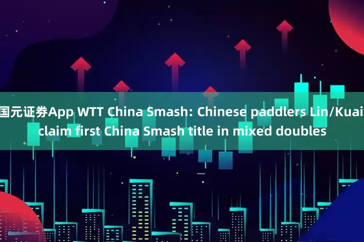 国元证劵App WTT China Smash: Chinese paddlers Lin/Kuai claim first China Smash title in mixed doubles