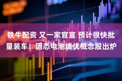 铁牛配资 又一家官宣 预计很快批量装车！固态电池绩优概念股出炉