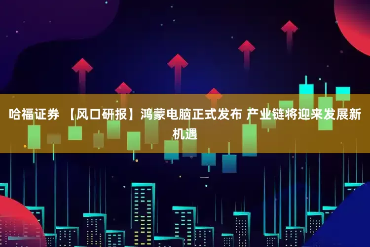 哈福证券 【风口研报】鸿蒙电脑正式发布 产业链将迎来发展新机遇