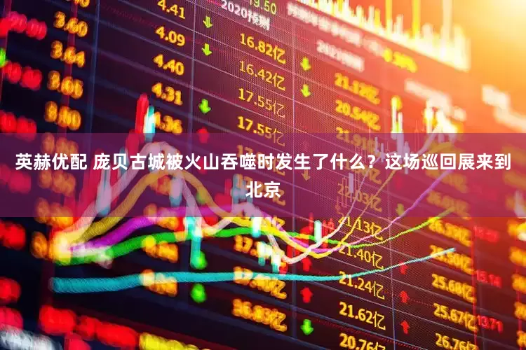 英赫优配 庞贝古城被火山吞噬时发生了什么？这场巡回展来到北京
