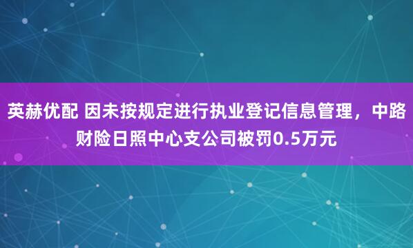 英赫优配 因未按规定进行执业登记信息管理，中路财险日照中心支公司被罚0.5万元