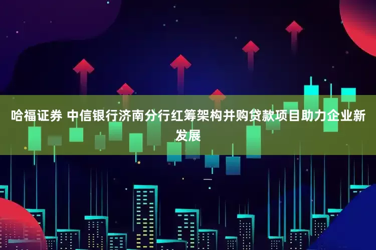 哈福证券 中信银行济南分行红筹架构并购贷款项目助力企业新发展