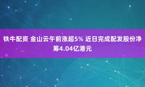 铁牛配资 金山云午前涨超5% 近日完成配发股份净筹4.04亿港元