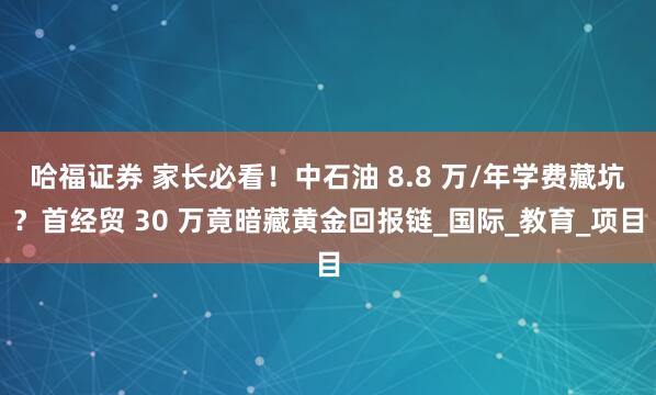 哈福证券 家长必看！中石油 8.8 万/年学费藏坑？首经贸 30 万竟暗藏黄金回报链_国际_教育_项目