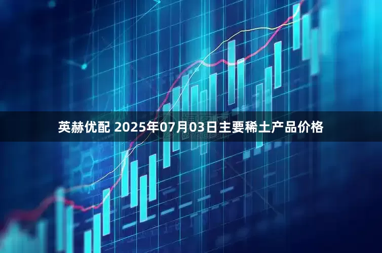 英赫优配 2025年07月03日主要稀土产品价格