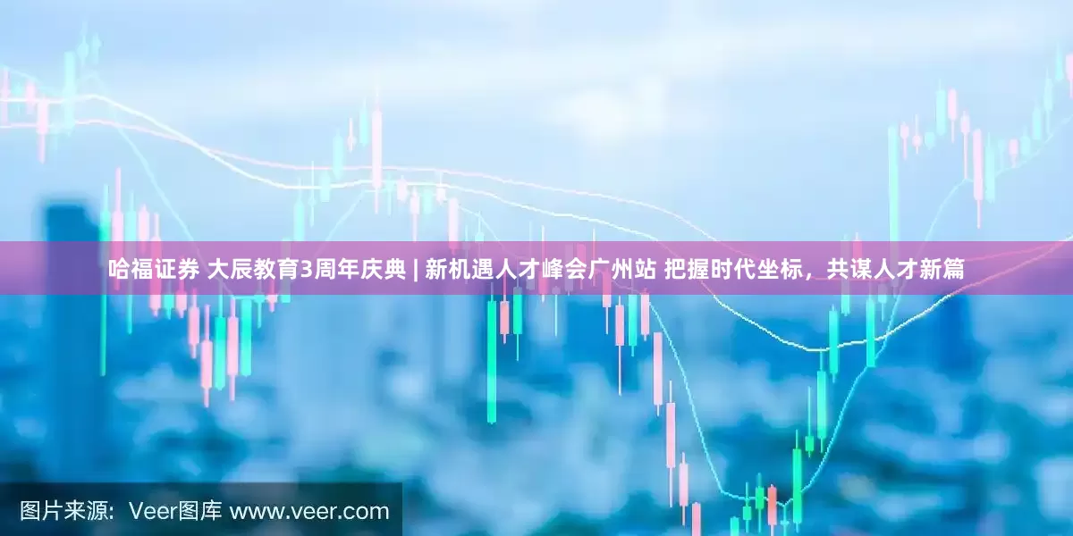哈福证券 大辰教育3周年庆典 | 新机遇人才峰会广州站 把握时代坐标，共谋人才新篇