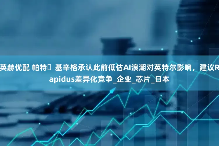 英赫优配 帕特・基辛格承认此前低估AI浪潮对英特尔影响，建议Rapidus差异化竞争_企业_芯片_日本