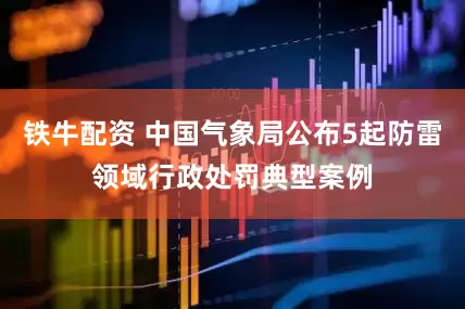铁牛配资 中国气象局公布5起防雷领域行政处罚典型案例