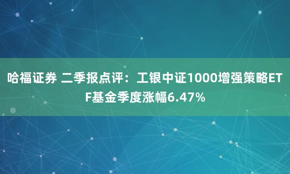 哈福证券 二季报点评：工银中证1000增强策略ETF基金季度涨幅6.47%