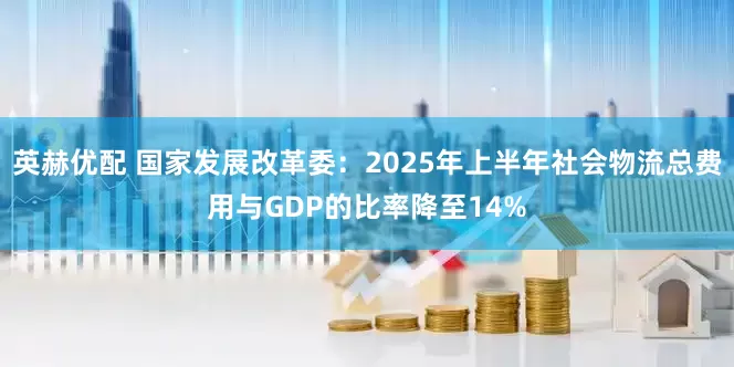 英赫优配 国家发展改革委：2025年上半年社会物流总费用与GDP的比率降至14%