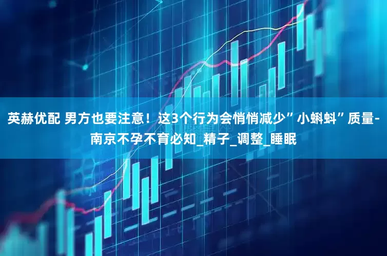 英赫优配 男方也要注意！这3个行为会悄悄减少”小蝌蚪”质量-南京不孕不育必知_精子_调整_睡眠