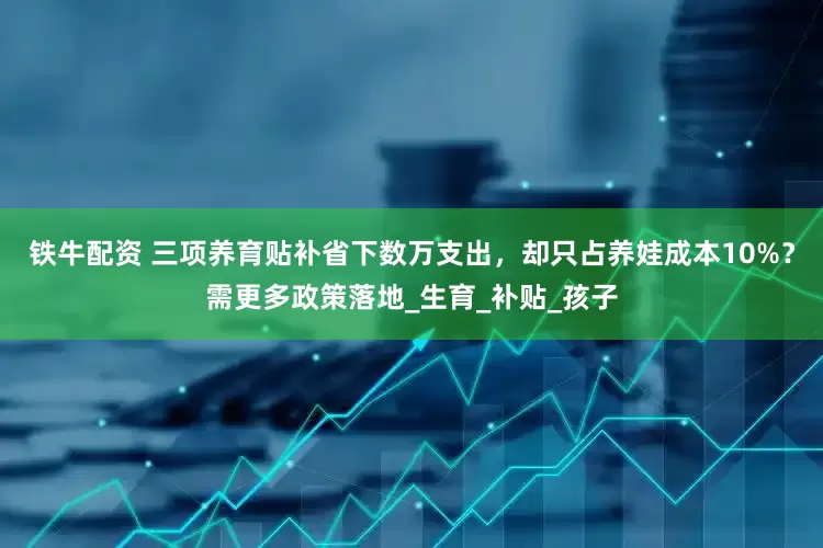 铁牛配资 三项养育贴补省下数万支出，却只占养娃成本10%？需更多政策落地_生育_补贴_孩子